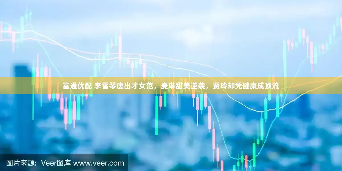 富通优配 李雪琴瘦出才女范，麦琳甜美逆袭，贾玲却凭健康成顶流