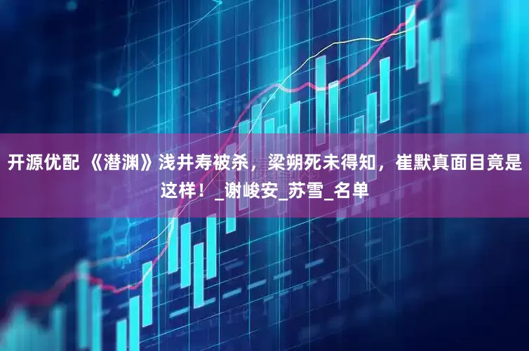 开源优配 《潜渊》浅井寿被杀，梁朔死未得知，崔默真面目竟是这样！_谢峻安_苏雪_名单