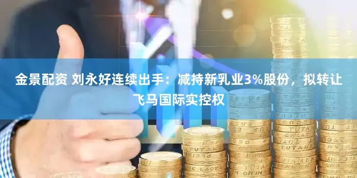 金景配资 刘永好连续出手：减持新乳业3%股份，拟转让飞马国际实控权