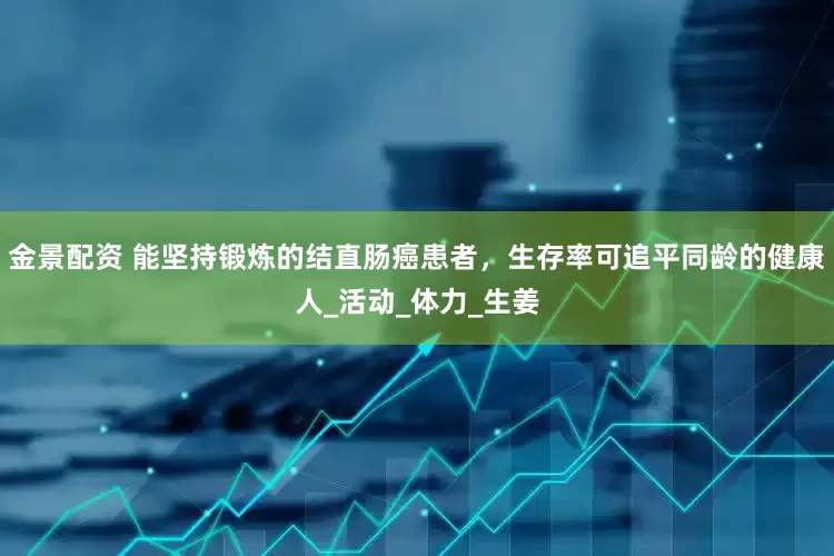 金景配资 能坚持锻炼的结直肠癌患者，生存率可追平同龄的健康人_活动_体力_生姜