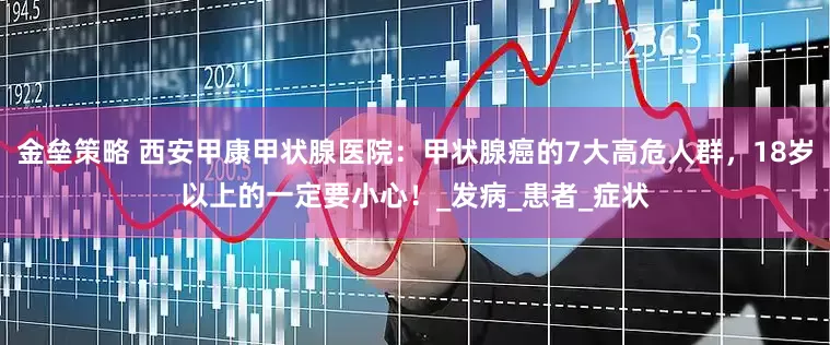 金垒策略 西安甲康甲状腺医院：甲状腺癌的7大高危人群，18岁以上的一定要小心！_发病_患者_症状