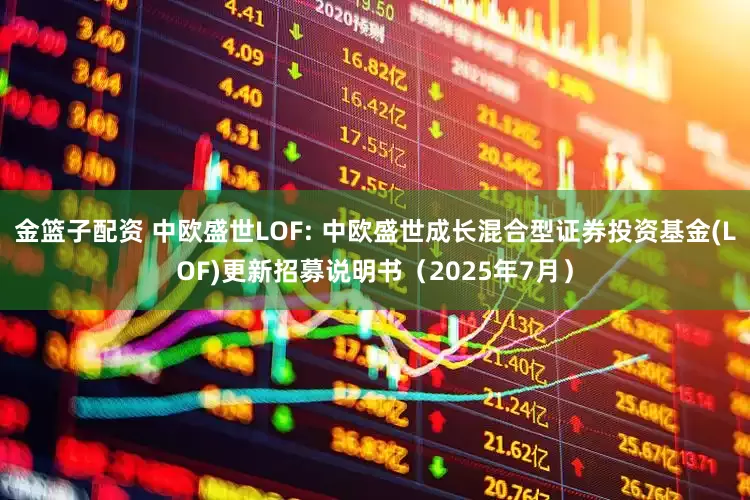 金篮子配资 中欧盛世LOF: 中欧盛世成长混合型证券投资基金(LOF)更新招募说明书（2025年7月）