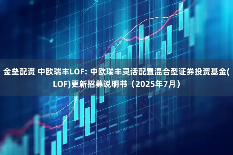金垒配资 中欧瑞丰LOF: 中欧瑞丰灵活配置混合型证券投资基金(LOF)更新招募说明书（2025年7月）