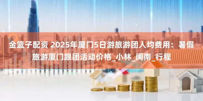 金篮子配资 2025年厦门5日游旅游团人均费用：暑假旅游厦门跟团活动价格_小林_闽南_行程
