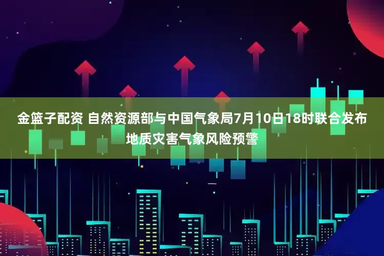 金篮子配资 自然资源部与中国气象局7月10日18时联合发布地质灾害气象风险预警