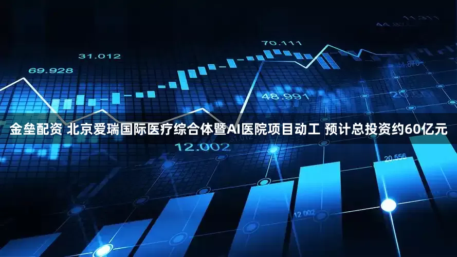 金垒配资 北京爱瑞国际医疗综合体暨AI医院项目动工 预计总投资约60亿元