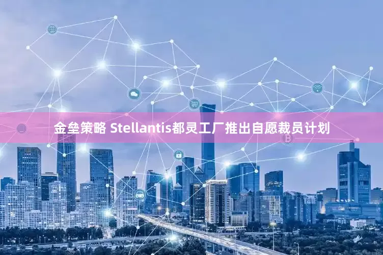 金垒策略 Stellantis都灵工厂推出自愿裁员计划