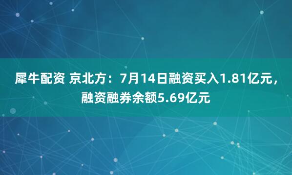 犀牛配资 京北方：7月14日融资买入1.81亿元，融资融券余额5.69亿元