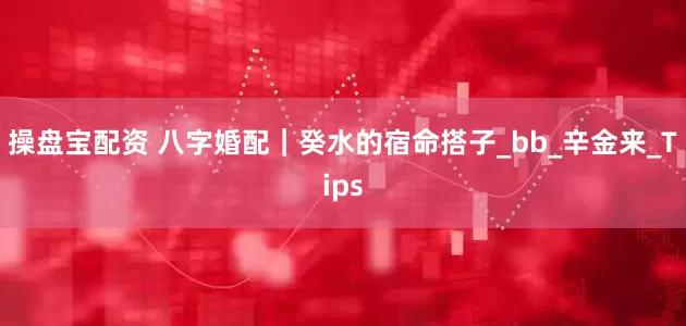 操盘宝配资 八字婚配｜癸水的宿命搭子_bb_辛金来_Tips