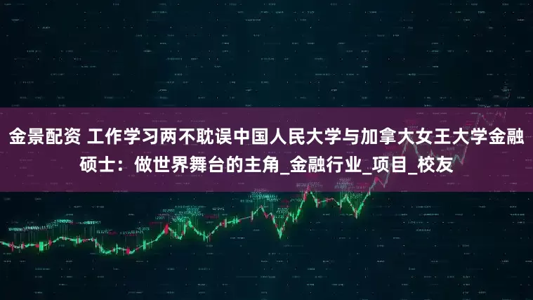 金景配资 工作学习两不耽误中国人民大学与加拿大女王大学金融硕士：做世界舞台的主角_金融行业_项目_校友