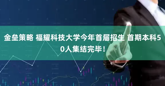 金垒策略 福耀科技大学今年首届招生 首期本科50人集结完毕！