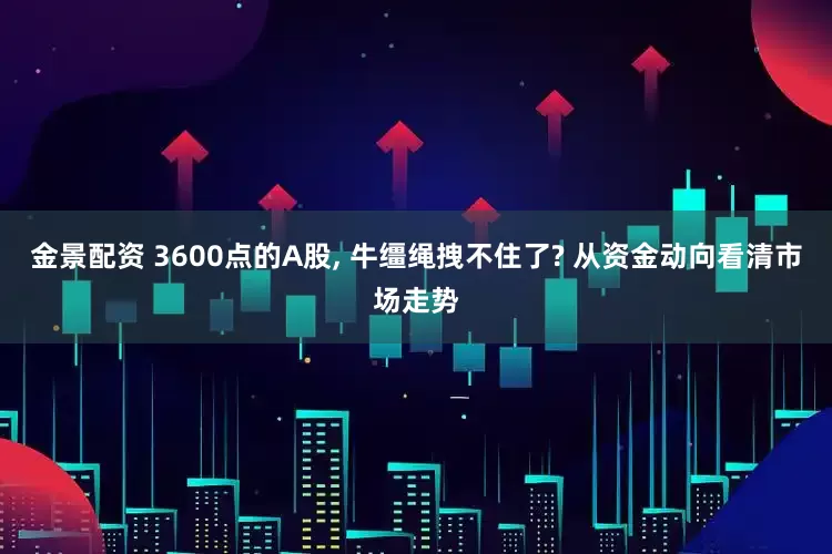 金景配资 3600点的A股, 牛缰绳拽不住了? 从资金动向看清市场走势
