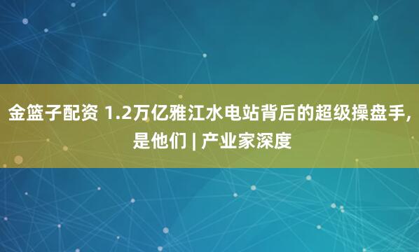 金篮子配资 1.2万亿雅江水电站背后的超级操盘手, 是他们 | 产业家深度