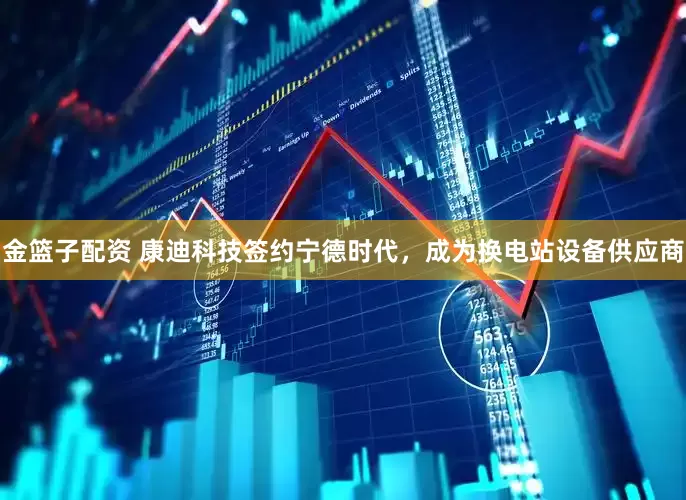 金篮子配资 康迪科技签约宁德时代，成为换电站设备供应商