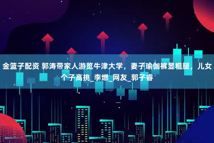 金篮子配资 郭涛带家人游览牛津大学，妻子瑜伽裤显粗腿，儿女个子高挑_李燃_网友_郭子睿