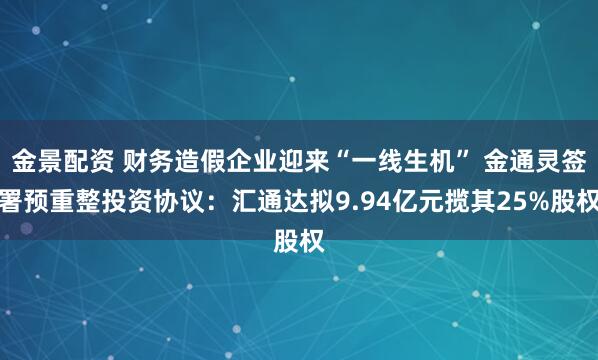 金景配资 财务造假企业迎来“一线生机” 金通灵签署预重整投资协议：汇通达拟9.94亿元揽其25%股权