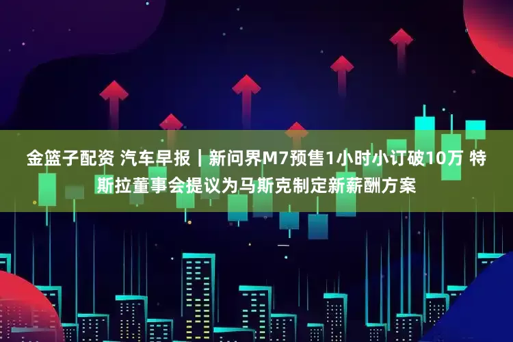 金篮子配资 汽车早报｜新问界M7预售1小时小订破10万 特斯拉董事会提议为马斯克制定新薪酬方案