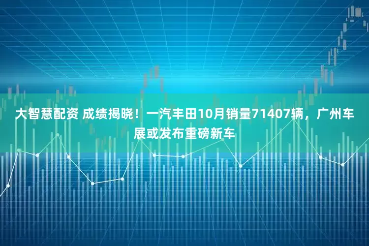 大智慧配资 成绩揭晓！一汽丰田10月销量71407辆，广州车展或发布重磅新车
