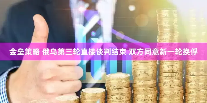 金垒策略 俄乌第三轮直接谈判结束 双方同意新一轮换俘