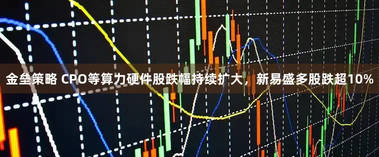 金垒策略 CPO等算力硬件股跌幅持续扩大，新易盛多股跌超10%