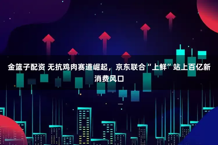 金篮子配资 无抗鸡肉赛道崛起，京东联合“上鲜”站上百亿新消费风口