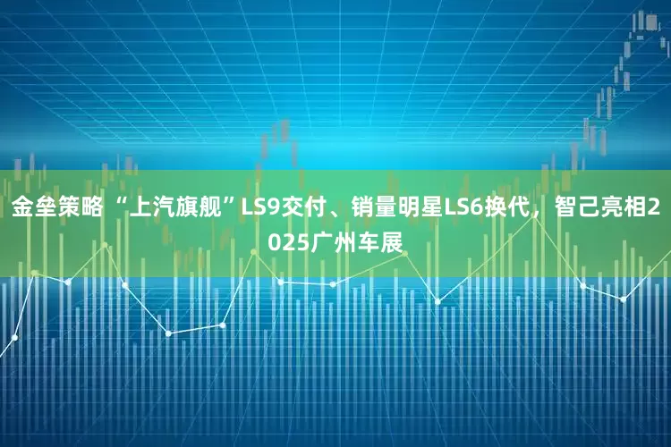 金垒策略 “上汽旗舰”LS9交付、销量明星LS6换代,智己亮相2025广州车展