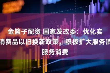金篮子配资 国家发改委：优化实施消费品以旧换新政策，积极扩大服务消费