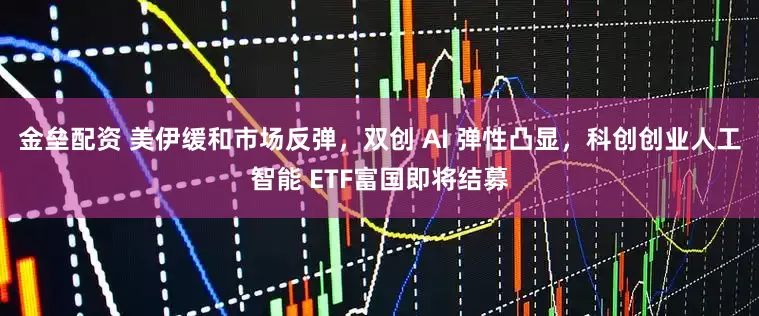 金垒配资 美伊缓和市场反弹,双创 AI 弹性凸显,科创创业人工智能 ETF富国即将结募