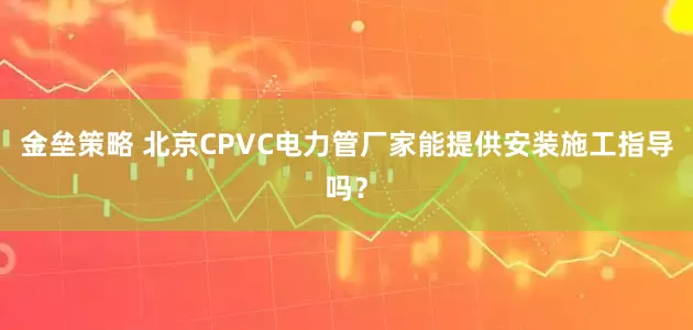 金垒策略 北京CPVC电力管厂家能提供安装施工指导吗？