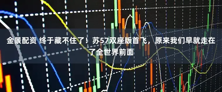 金景配资 终于藏不住了！苏57双座版首飞，原来我们早就走在了全世界前面