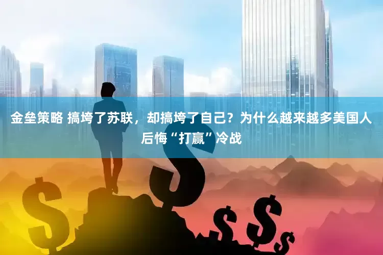 金垒策略 搞垮了苏联，却搞垮了自己？为什么越来越多美国人后悔“打赢”冷战